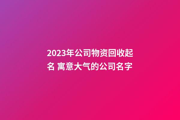 2023年公司物资回收起名 寓意大气的公司名字